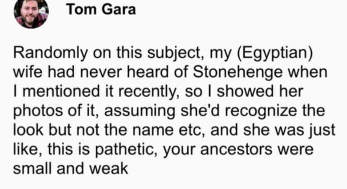 Tom Gara
Randomly on this subject, my (Egyptian)
wife had never heard of Stonehenge when
I mentioned it recently, so I showed her
photos of it, assuming she'd recognize the
look but not the name etc, and she was just
like, this is pathetic, your ancestors were
small and weak
