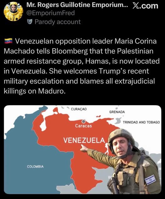 Mr. Rogers Guillotine Emporium...
@EmporiumFred
Parody account
X.com
Venezuelan opposition leader Maria Corina
Machado tells Bloomberg that the Palestinian
armed resistance group, Hamas, is now located
in Venezuela. She welcomes Trump's recent
military escalation and blames all extrajudicial
killings on Maduro.
CURACAO
GRENADA
TRINIDAD ANO TOBAGO
Caracas
VENEZUELA
COLOMBIA
