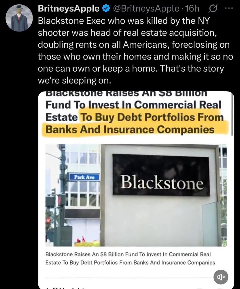 
BritneysApple @BritneysApple 16h Blackstone Exec who was killed by the NY shooter was head of real estate acquisition, doubling rents on all Americans, foreclosing on those who own their homes and making it so no one can own or keep a home. That's the story we're sleeping on.
Blackstone Raises An $8 BIIIION Fund To Invest In Commercial Real Estate To Buy Debt Portfolios From Banks And Insurance Companies
Park Ave
Blackstone
Blackstone Raises An $8 Billion Fund To Invest In Commercial Real Estate To Buy Debt Portfolios From Banks And Insurance Companies