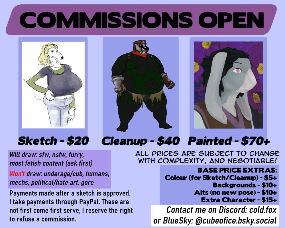 My commissions!

Base rates are: $20 Sketch, $40 Clean Lines, $70 Painted.
Base extras are: $5+ Colour, $10+ Background, $10+ Alts, $15+ Extra Character.
All prices are subject to change based on complexity, and are negotiable.

I will draw sfw, nsfw, furry, and am open to kink content, but ask first.

I will not draw underage/cub, humans, mechs, political/hate art, gore.

Payments made after a sketch is approved. I take payments through Paypal. These are not first come first serve, I reserve the right to refuse a commission.
