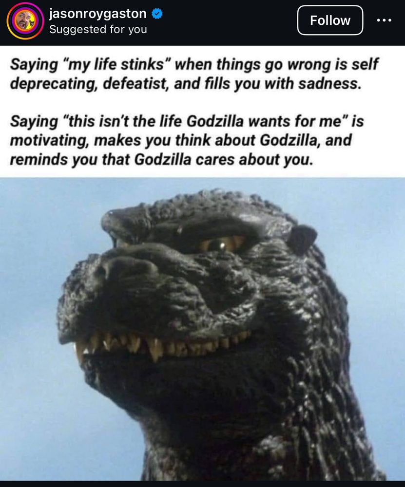 saying my life stinks when things go wrong is elf deprecating, defeatist, and fills you with sadness

saying "this isnt the life godzilla wants for me" is motivating, makes you think about godzilla, and reminds you thar godzilla cares about you 

a pic of gozilla's head