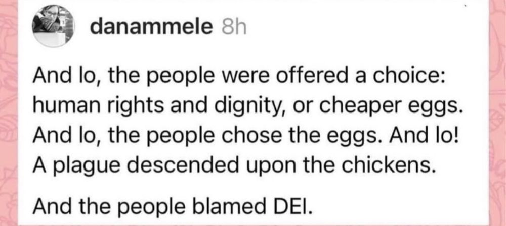 screenshot of instagram post

and lo the people were offered a choice:
human rights and dignity, or cheaper wggs
and lo, the people chose the eggs. and lo! a plague descended upon the chickens. 

and the people blamed DEI