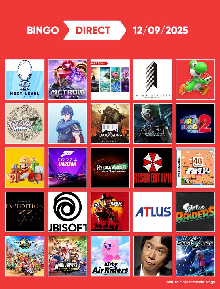 Bingo pour le Nintendo Direct du 12/09/2025
Je décris les 25 cases :
1. Next Level Games (Luigi's Mansion, Mario Strickers)
2. Metroid Prime 4 (LA DATE)
3. Une version Switch 2 d'un jeu Switch 1
4. Monolith Software (Xenoblade)
5. Yoshi
6. Pokémon Legends ZA
7. Fire Emblem
8. Doom the Dark Ages
9. Final Fantasy VII Remake (date, teasing de Rebirth ?)
10. Bande-annonce film Mario 2
11. Mario Maker (3D ?)
12. Forza Horizon
13. Hyrule Warriors 3
14. Resident Evil (4 Remake ? 8 ou 9 ?)
15. Compilation Mario 40ème anniversaire
16. Clair Obscur Expedition 33
17. Ubisoft (Assassin's Creed, Avatar, Rayman, etc)
18. Red Dead Redemption 2
19. Atlus (Persona, Shin Megami Tensei, etc)
20. Splatoon Raiders
21. Update Mario Kart World
22. Mario Sport (Tennis ? Golf ?)
23. Kirby Air Riders
24. Shigeru Miyamoto fait coucou
25. Decapolice