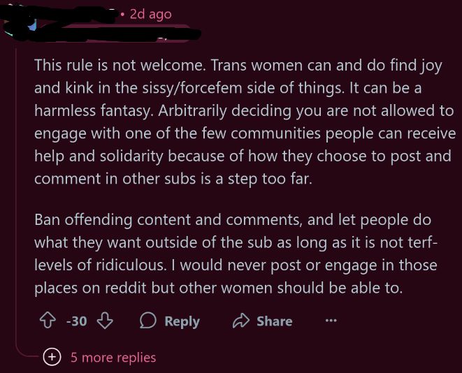 a reply under a reddit post:

This rule is not welcome. Trans women can and do find joy and kink in the sissy/forcefem side of things. It can be a harmless fantasy. Arbitrarily deciding you are not allowed to engage with one of the few communities people can receive help and solidarity because of how they choose to post and comment in other subs is a step too far.

Ban offending content and comments, and let people do what they want outside of the sub as long as it is not terf-levels of ridiculous. I would never post or engage in those places on reddit but other women should be able to.
