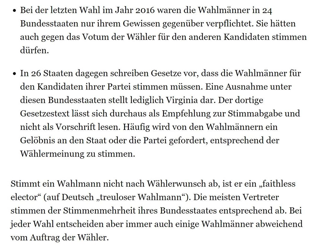 Bei der letzten Wahl im Jahr 2016 waren die Wahlmänner in 24 Bundesstaaten nur ihrem Gewissen gegenüber verpflichtet. Sie hätten auch gegen das Votum der Wähler für den anderen Kandidaten stimmen dürfen.
In 26 Staaten dagegen schreiben Gesetze vor, dass die Wahlmänner für den Kandidaten ihrer Partei stimmen müssen. Eine Ausnahme unter diesen Bundesstaaten stellt lediglich Virginia dar. Der dortige Gesetzestext lässt sich durchaus als Empfehlung zur Stimmabgabe und nicht als Vorschrift lesen. Häufig wird von den Wahlmännern ein Gelöbnis an den Staat oder die Partei gefordert, entsprechend der Wählermeinung zu stimmen.
Stimmt ein Wahlmann nicht nach Wählerwunsch ab, ist er ein „faithless elector“ (auf Deutsch „treuloser Wahlmann“). Die meisten Vertreter stimmen der Stimmenmehrheit ihres Bundesstaates entsprechend ab. Bei jeder Wahl entscheiden aber immer auch einige Wahlmänner abweichend vom Auftrag der Wähler.
https://www.merkur.de/politik/wahlmaenner-electoral-college-anzahl-karte-gesc