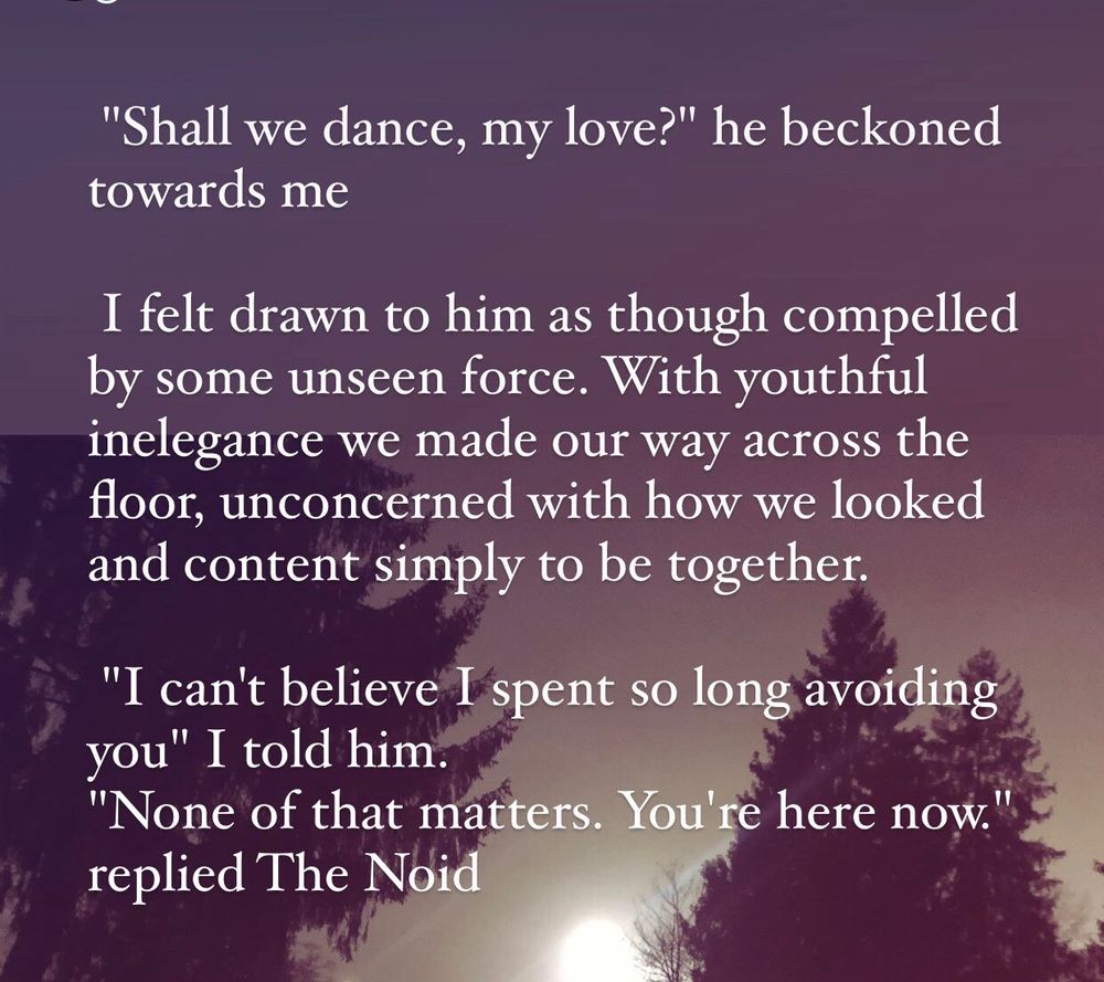 "Shall we dance, my love?" he beckoned towards me.

I felt drawn to him as though compelled by some unseen force. With youthful inelegance we made our way across the floor, unconcerned with how we look and content simply to be together.

"I can't believe I spent so long avoiding you" I told him.
"None of that matters. You're here now." replied The Noid