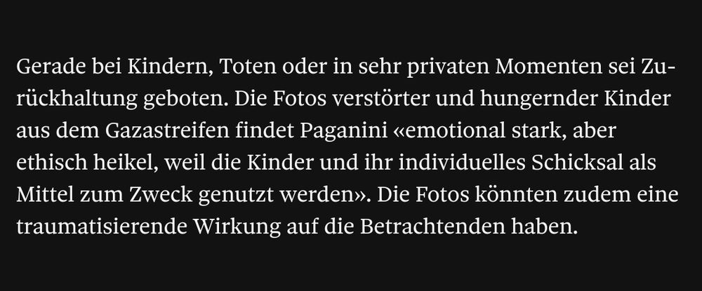 Screenshot Tamedia: Gerade bei Kindern, Toten oder in sehr privaten Momenten sei Zurückhaltung geboten. Die Fotos verstörter und hungernder Kinder aus dem Gazastreifen findet Paganini «emotional stark, aber ethisch heikel, weil die Kinder und ihr individuelles Schicksal als Mittel zum Zweck genutzt werden». Die Fotos könnten zudem eine traumatisierende Wirkung auf die Betrachtenden haben.