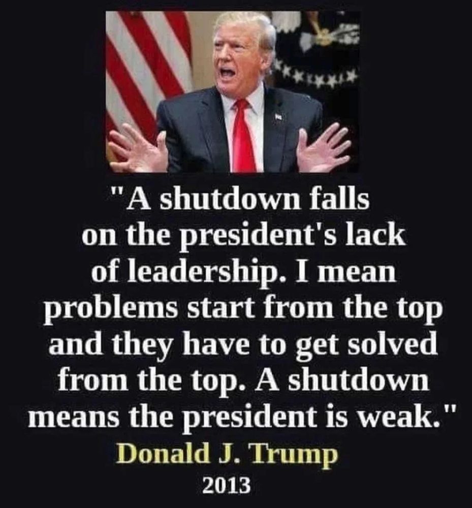 A quote from Donald Trump "A shutdown falls on the president's lack of leadership. I mean problems start from the top and they have to get solved from the top. A shutdown means the president is weak." Donald J. Trump 2013