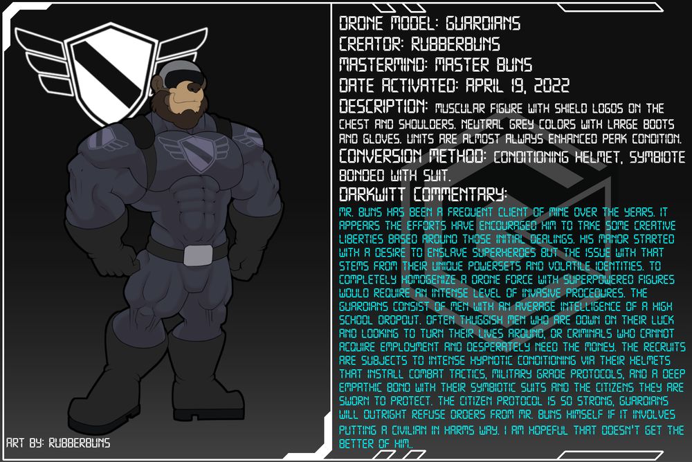 Drone Dossier Mr. Buns has been a frequent client of mine over the years. It appears the efforts have encouraged him to take some creative liberties based around those initial dealings. His Manor started with a desire to enslave superheroes but the issue with that stems from their unique powersets and volatile identities. To completely homogenize a drone force with superpowered figures would require an intense level of invasive procedures. The Guardians consist of men with an average intelligence of a high school dropout. OFten thuggish men who are down on their luck and looking to turn their lives around, or criminals who cannot acquire employment and desperately need the money. The recruits are subjects to intense hypnotic conditioning via their helmets that install combat tactics, military grade protocols, and a deep empathic bond with their symbiotic suits and the citizens they are sworn to protect. The Citizen protocol is so strong, Guardians will outright refuse orders from Mr. Buns himself if it involves putting a civilian in harms way. I am hopeful that doesn't get the better of him..
