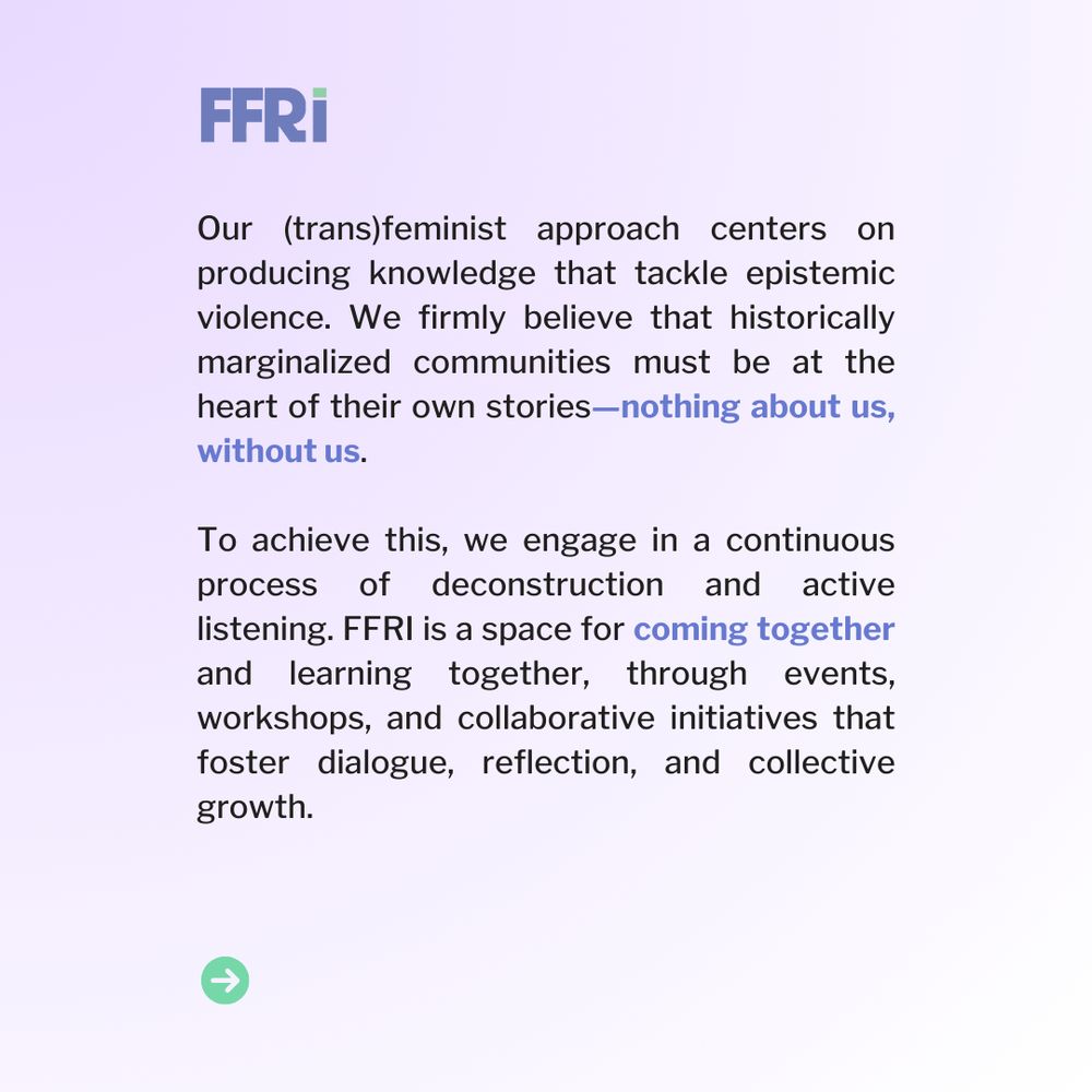 Our (trans)feminist approach centers on producing knowledge that tackle epistemic violence. We firmly believe that historically marginalized communities must be at the heart of their own stories—nothing about us, without us.

To achieve this, we engage in a continuous process of deconstruction and active listening. FFRI is a space for coming together and learning together, through events, workshops, and collaborative initiatives that foster dialogue, reflection, and collective growth.