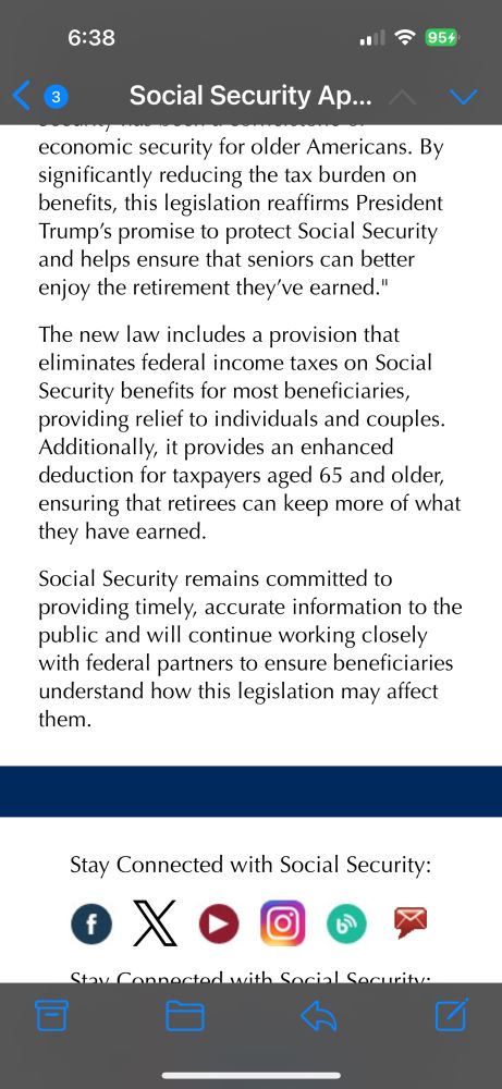 6:38
al ج 954
Social Security Ap….
く
economic security for older Americans. By significantly reducing the tax burden on benefits, this legislation reaffirms President Trump's promise to protect Social Security and helps ensure that seniors can better enjoy the retirement they've earned."
The new law includes a provision that eliminates federal income taxes on Social Security benefits for most beneficiaries, providing relief to individuals and couples.
Additionally, it provides an enhanced deduction for taxpayers aged 65 and older, ensuring that retirees can keep more of what they have earned.
Social Security remains committed to providing timely, accurate information to the public and will continue working closely with federal partners to ensure beneficiaries understand how this legislation may affect them.
