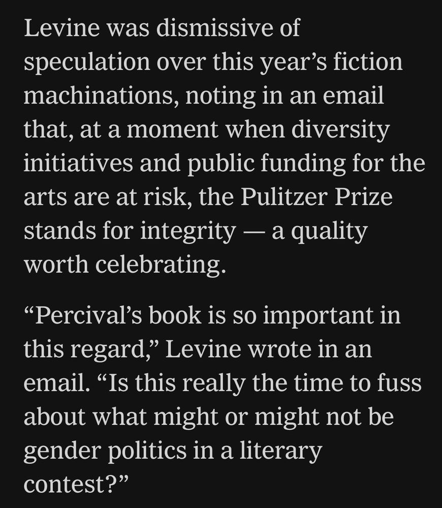Levine was dismissive of speculation over this year's fiction machinations, noting in an email that, at a moment when diversity initiatives and public funding for the arts are at risk, the Pulitzer Prize stands for integrity — a quality worth celebrating.
"Percival's book is so important in this regard," Levine wrote in an email. "Is this really the time to fuss about what might or might not be gender politics in a literary contest?"