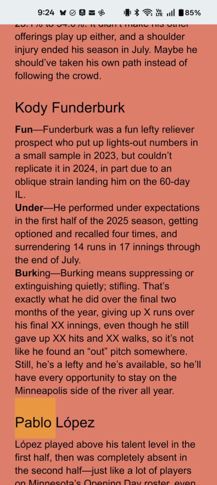 Fun—Funderburk was a fun lefty reliever prospect who put up lights-out numbers in a small sample in 2023, but couldn’t replicate it in 2024, in part due to an oblique strain landing him on the 60-day IL.
Under—He performed under expectations in the first half of the 2025 season, getting optioned and recalled four times, and surrendering 14 runs in 17 innings through the end of July.
Burking—Burking means suppressing or extinguishing quietly; stifling. That’s exactly what he did over the final two months of the year, giving up X runs over his final XX innings, even though he still gave up XX hits and XX walks, so it’s not like he found an “out” pitch somewhere. Still, he’s a lefty and he’s available, so he’ll have every opportunity to stay on the Minneapolis side of the river all year.
