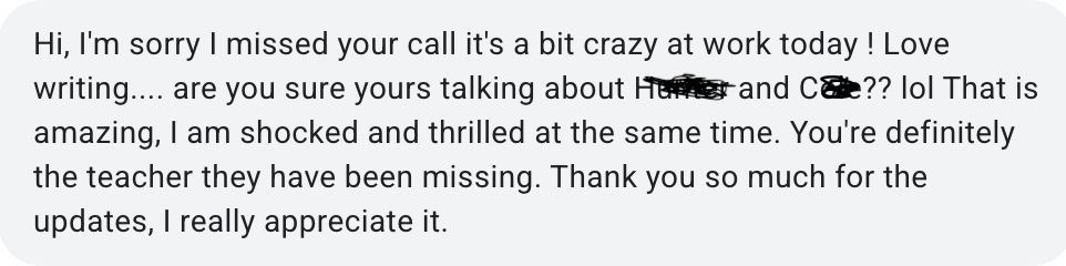 Hi, I'm sorry I missed your call it's a bit crazy at work today ! Love writing.... are you sure yours talking about H---- and C---?? lol That is  amazing, I am shocked and thrilled at the same time. You're definitely the teacher they have been missing. Thank you so much for the updates, I really appreciate it.