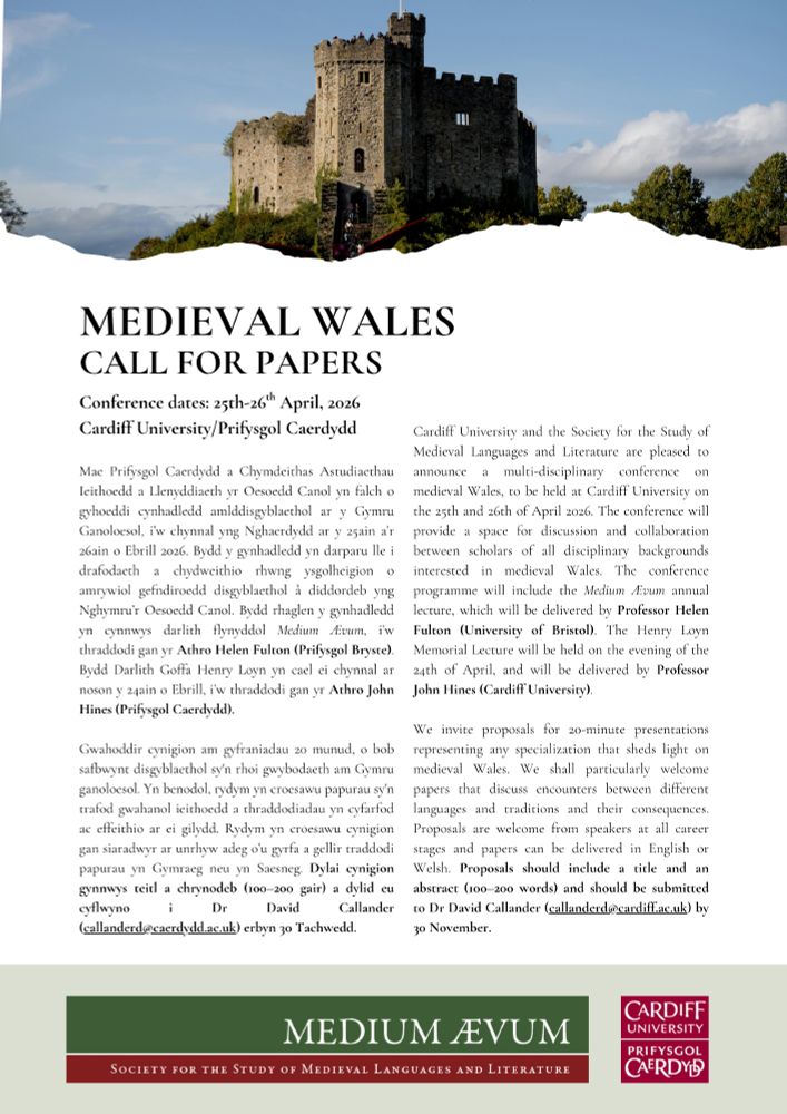 Cardiff University and the Society for the Study of Medieval Languages and Literature are pleased to announce a multi-disciplinary conference on medieval Wales, to be held at Cardiff University on the 25th and 26th of April 2026. The conference will provide a space for discussion and collaboration between scholars of all disciplinary backgrounds interested in medieval Wales. The conference programme will include the Medium Ævum annual lecture, which will be delivered by Professor Helen Fulton (University of Bristol). The Henry Loyn Memorial Lecture will be held on the evening of the 24th of April, and will be delivered by Professor John Hines (Cardiff University). 

We invite proposals for 20-minute presentations representing any specialization that sheds light on medieval Wales. We shall particularly welcome papers that discuss encounters between different languages and traditions and their consequences. Proposals are welcome from speakers at all career stages and papers can be delivered in English or Welsh. Proposals should include a title and an abstract (100–200 words) and should be submitted to Dr David Callander (callanderd@cardiff.ac.uk) by 30 November. 