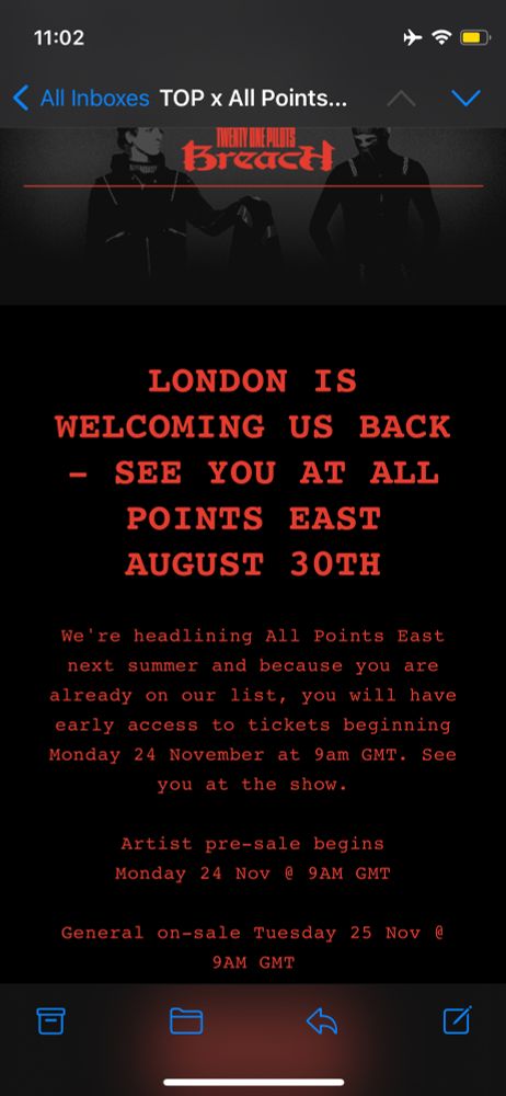 email from twenty one pilots reads: LONDON IS
WELCOMING US BACK
- SEE YOU AT ALL POINTS EAST
AUGUST
30TH
We're headlining All Points East next summer and because you are already on our list, you will have early access to tickets beginning Monday 24 November at 9am GMT. See you at the show.
Artist pre-sale begins
Monday 24 Nov @ 9AM GMT
General on-sale Tuesday 25 Nov @
9AM GMT