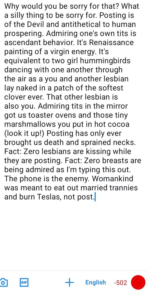 Why would you be sorry for that? What a silly thing to be sorry for. Posting is of the Devil and antithetical to human prospering. Admiring one's own tits is ascendant behavior. It's Renaissance painting of a virgin energy. It's equivalent to two girl hummingbirds dancing with one another through the air as a you and another lesbian lay naked in a patch of the softest clover ever. That other lesbian is also you. Admiring tits in the mirror got us toaster ovens and those tiny marshmallows you put in hot cocoa (look it up!) Posting has only ever brought us death and sprained necks. Fact: Zero lesbians are kissing while they are posting. Fact: Zero breasts are being admired as I'm typing this out. The phone is the enemy. Womankind was meant to eat out married trannies and burn Teslas, not post.