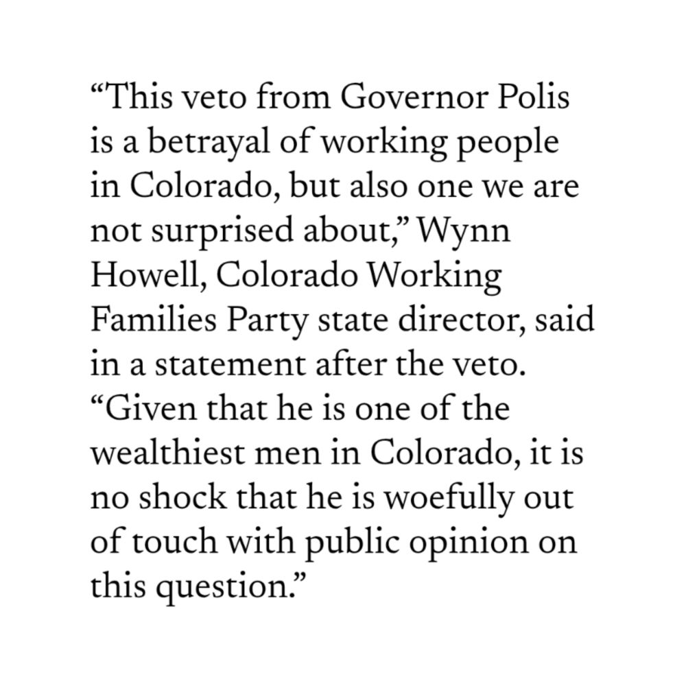 Image of text that reads: “This veto from Governor Polis is a betrayal of working people in Colorado, but also one we are not surprised about,” Wynn Howell, Colorado Working Families Party state director, said in a statement after the veto. “Given that he is one of the wealthiest men in Colorado, it is no shock that he is woefully out of touch with public opinion on this question.”