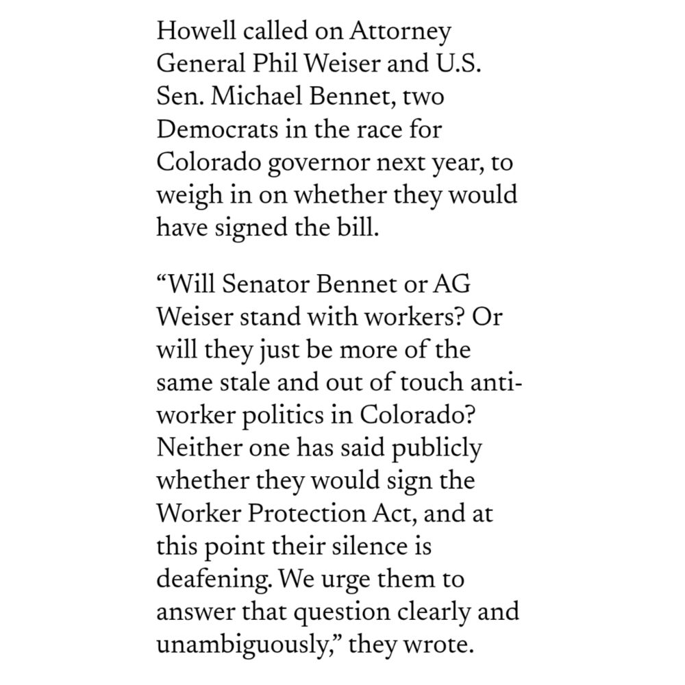 Image of text that reads: 
Howell called on Attorney General Phil Weiser and U.S. Sen. Michael Bennet, two Democrats in the race for Colorado governor next year, to weigh in on whether they would have signed the bill.

“Will Senator Bennet or AG Weiser stand with workers? Or will they just be more of the same stale and out of touch anti-worker politics in Colorado? Neither one has said publicly whether they would sign the Worker Protection Act, and at this point their silence is deafening. We urge them to answer that question clearly and unambiguously,” they wrote.