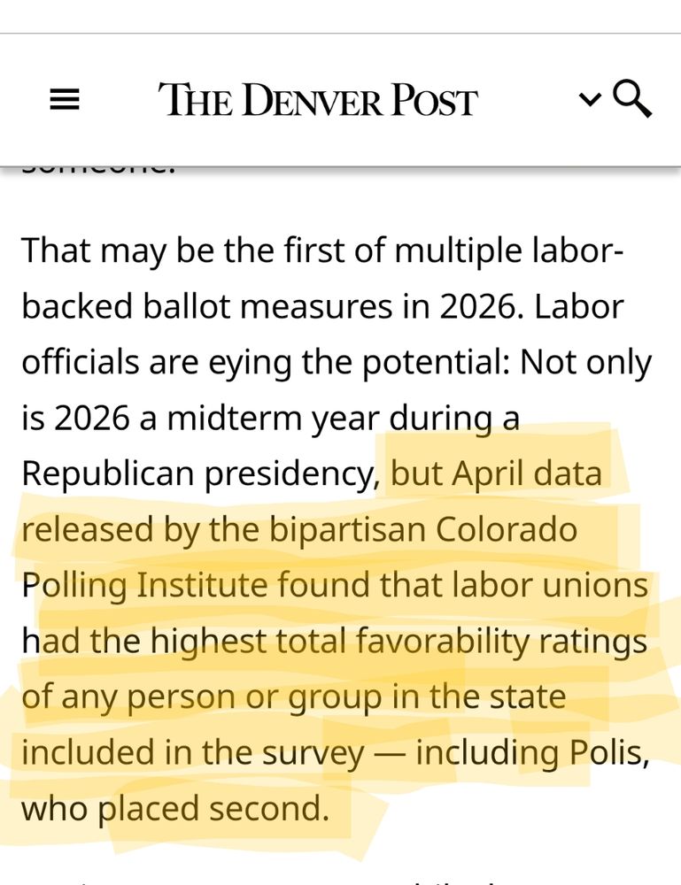 Screenshot of part of a Denver Post article that reads:
That may be the first of multiple labor-backed ballot measures in 2026. Labor officials are eying the potential: Not only is 2026 a midterm year during a Republican presidency, but April data released by the bipartisan Colorado Polling Institute found that labor unions had the highest total favorability ratings of any person or group in the state included in the survey — including Polis, who placed second. 