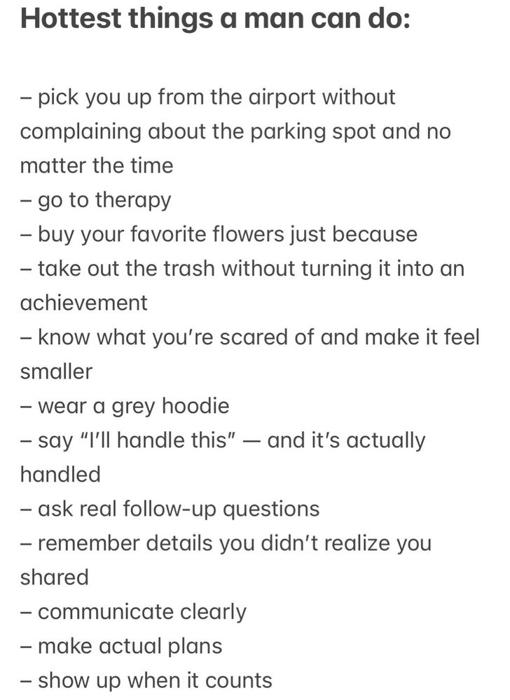 Hottest things a man can do:
- pick you up from the airport without complaining about the parking spot and no matter the time
- go to therapy
- buy your favorite flowers just because
- take out the trash without turning it into an achievement
- know what you're scared of and make it feel smaller
- wear a grey hoodie
- say "'ll handle this" — and it's actually handled
- ask real follow-up questions
- remember details you didn't realize you shared
- communicate clearly
- make actual plans
- show up when it counts