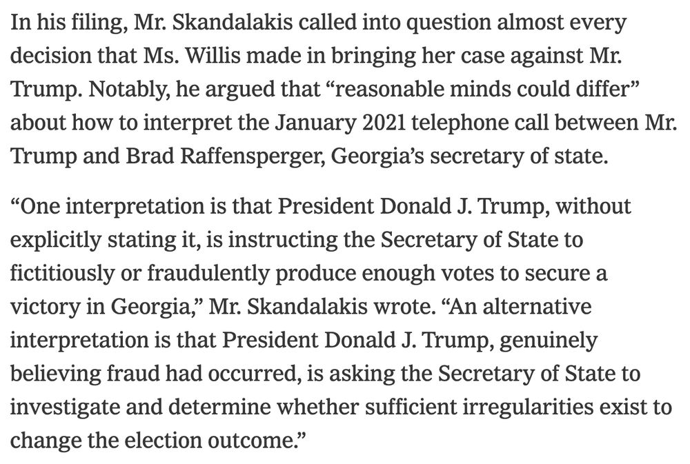 In his filing, Mr. Skandalakis called into question almost every decision that Ms. Willis made in bringing her case against Mr. Trump. Notably, he argued that “reasonable minds could differ” about how to interpret the January 2021 telephone call between Mr. Trump and Brad Raffensperger, Georgia’s secretary of state.

“One interpretation is that President Donald J. Trump, without explicitly stating it, is instructing the Secretary of State to fictitiously or fraudulently produce enough votes to secure a victory in Georgia,” Mr. Skandalakis wrote. “An alternative interpretation is that President Donald J. Trump, genuinely believing fraud had occurred, is asking the Secretary of State to investigate and determine whether sufficient irregularities exist to change the election outcome.”

