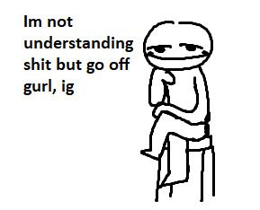 chill dude going "Im not understanding shit but go off gurl, ig"