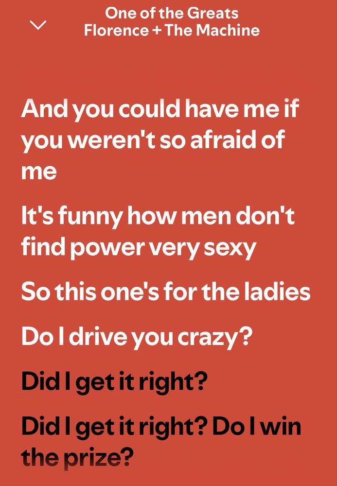One of the Greats
Florence + The Machine
And you could have me if you weren't so afraid of me
It's funny how men don't find power very sexy
So this one's for the ladies
Do I drive you crazy?
Did I get it right?
Did I get it right? Do I win the prize?