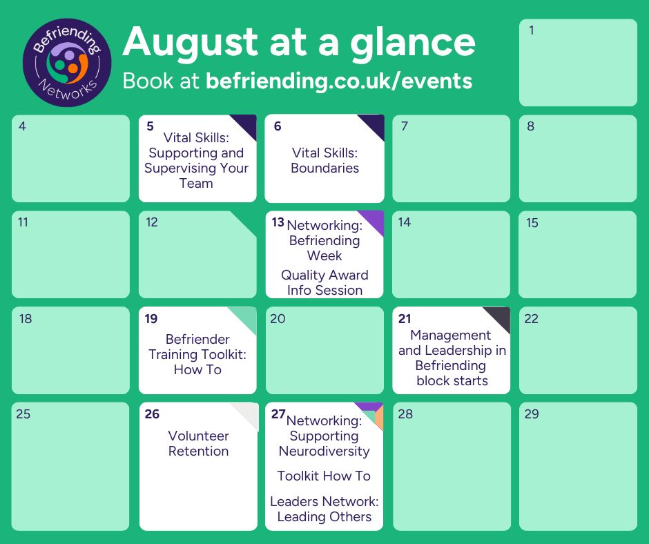 August at a glance.
Book at befriending.co.uk/events.
5th, Vital Skills: Boundaries. 6th, Vital Skills: Supporting and Supervising Your Team. 13th, Networking: Befriending Week; Quality Award Info Session. 19th, Befriender Training Toolkit: How To. 21st, Management and Leadership in Befriending block starts. 26th, Volunteer Retention. 27th, Networking: Supporting Neurodiversity; Toolkit How To; Leaders Network: Leading Others.