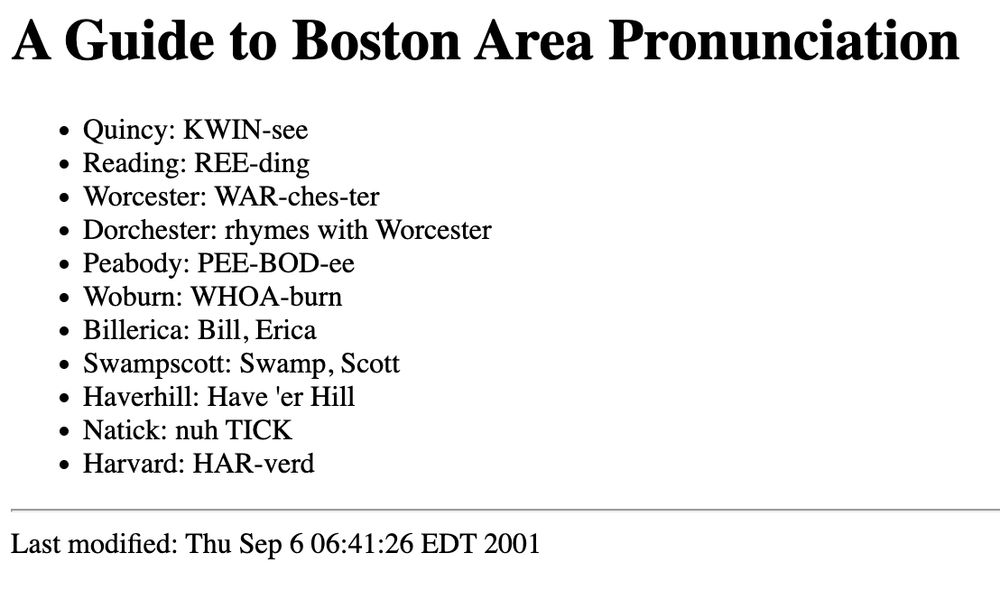 A Guide to Boston Area Pronunciation
Quincy: KWIN-see
Reading: REE-ding
Worcester: WAR-ches-ter
Dorchester: rhymes with Worcester
Peabody: PEE-BOD-ee
Woburn: WHOA-burn
Billerica: Bill, Erica
Swampscott: Swamp, Scott
Haverhill: Have 'er Hill
Natick: nuh TICK
Harvard: HAR-verd