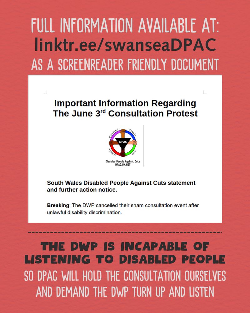 A graphic on a red background. It says in white and large text: "full information available at". It continues in black to say "Link T R dot E E slash Swansea D P A C". It continues in white to say "as a screenreader friendly document". Below is then a graphic showing a screenshot of the document, with a DPAC logo. The logo is a red, pink, blue and green wheel being held by multiple hands of different skin shades. In the center is an upside-down black triangle bearing the letters D P A C. Below the graphic, in bold black text, reads "The DWP is incapable of listening to disabled people." In white, it continues, "So DPAC will hold the consultation ourselves and demand the DWP turn up and listen."