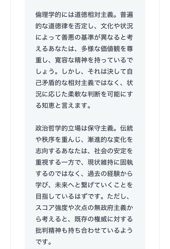 倫理学的には道徳相対主義。普遍的な道徳律を否定し、文化や状況によって善悪の基準が異なると考えるあなたは、多様な価値観を尊重し、寛容な精神を持っているでしょう。しかし、それは決して自己矛盾的な相対主義ではなく、状況に応じた柔軟な判断を可能にする知恵と言えます。
政治哲学的立場は保守主義。伝統や秩序を重んじ、漸進的な変化を志向するあなたは、社会の安定を重視する一方で、現状維持に固執するのではなく、過去の経験から学び、未来へと繋げていくことを目指しているはずです。ただし、スコア強度や次点の無政府主義から考えると、既存の権威に対する批判精神も持ち合わせているようです。
