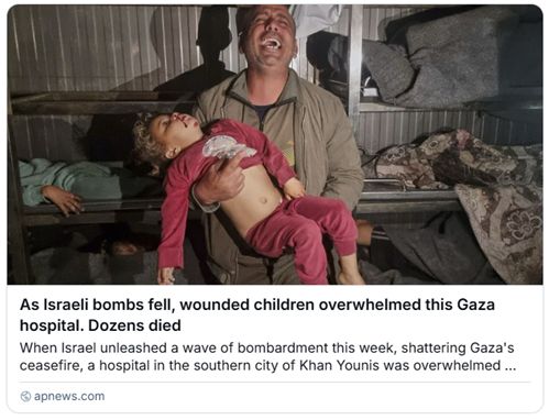 News items (by apnews.com) on Israeli bombs on Gaza. "As Israeli bombs fell, wounded children overwhelmed this Gaza hospital. Dozens died. When Israel unleashed a wave of bombardment this week, shattering Gaza's ceasefire, a hospital in the southern city of Khan Younis was overwhelmed". https://apnews.com/article/gaza-ceasefire-israel-hospital-children-f70b6205d99a14ffc4cfd14bfeed8944