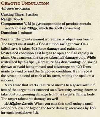 A spell block for Chaotic Undulation, a 4th-level evocation spell. It has a casting time of 1 action and a range of touch. Its components are verbal and material, requiring a 200 gold piece gyroscope that is consumed on casting. It lasts for 1 minute, with no concentration. The spell's effect is as follows:

You alter the gravity around a creature or object you touch. The target must make a Constitution saving throw. On a failed save, it takes 4d8 force damage and gains the Restrained condition as it begins to spin and flail rapidly in place. On a success, the target takes half damage only. While restrained by this spell, a creature has disadvantage on saving throws to avoid being moved, and advantage on d20 Tests made to avoid or end the Grappled condition. It can repeat the save at the end of each of its turns, ending the spell on a success.

A creature that starts its turn or moves to a space within 5 feet of the target must succeed on a Dexterity saving throw or take 3d8 bludgeoning damage from the target's flailing body. The target takes this damage as well.

The force damage increases by 1d8 for each level you upcast the spell.