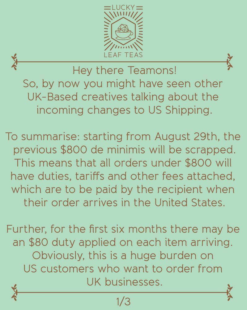 Hey there Teamons!
So, by now you might have seen other UK-Based creatives talking about the incoming changes to US Shipping.

To summarise: starting from August 29th, the previous $800 de minimis will be scrapped. This means that all orders under $800 will have duties, tariffs and other fees attached, which are to be paid by the recipient when their order arrives in the United States.

Further, for the first six months there may be an $80 duty applied on each item arriving. Obviously, this is a huge burden on US customers who want to order from  UK businesses.