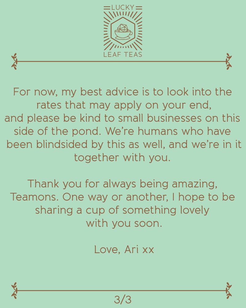 For now, my best advice is to look into the rates that may apply on your end, and please be kind to small businesses on this side of the pond. We’re humans who have been blindsided by this as well, and we’re in it together with you. 

Thank you for always being amazing, Teamons. One way or another, I hope to be sharing a cup of something lovely with you soon.

Love, Ari xx