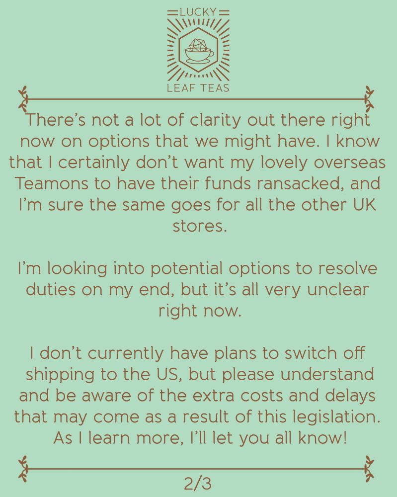 There’s not a lot of clarity out there right now on options that we might have. I know
that I certainly don’t want my lovely overseas Teamons to have their funds ransacked, and I’m sure the same goes for all the other UK stores.

I’m looking into potential options to resolve duties on my end, but it’s all very unclear right now.

I don’t currently have plans to switch off shipping to the US, but please understand and be aware of the extra costs and delays that may come as a result of this legislation. As I learn more, I’ll let you all know!