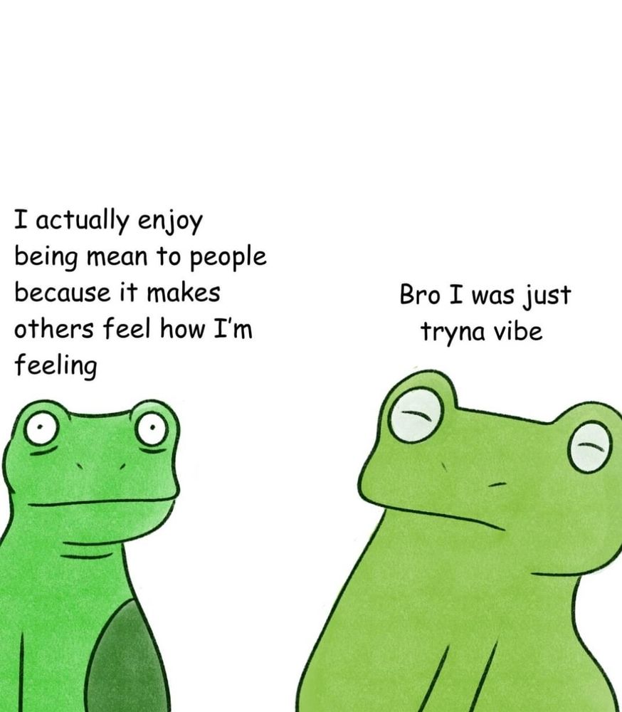 Left frog: "I actually enjoy being mean to people becausw it makes others feel how I'm feeling."
Right Frog: "Bro I was just tryna vibe."