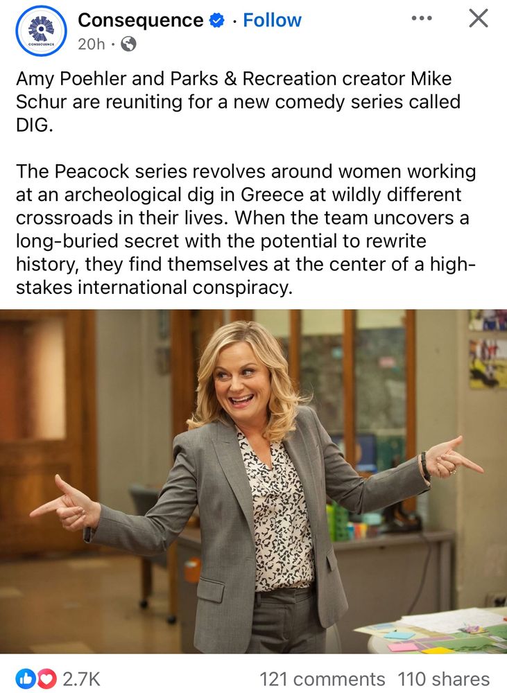 Facebook post from page consequence: Amy Poehler and Parks & Recreation creator Mike Schur are reuniting for a new comedy series called DIG.

The Peacock series revolves around women working at an archeological dig in Greece at wildly different crossroads in their lives. When the team uncovers a long-buried secret with the potential to rewrite history, they find themselves at the center of a high-stakes international conspiracy.