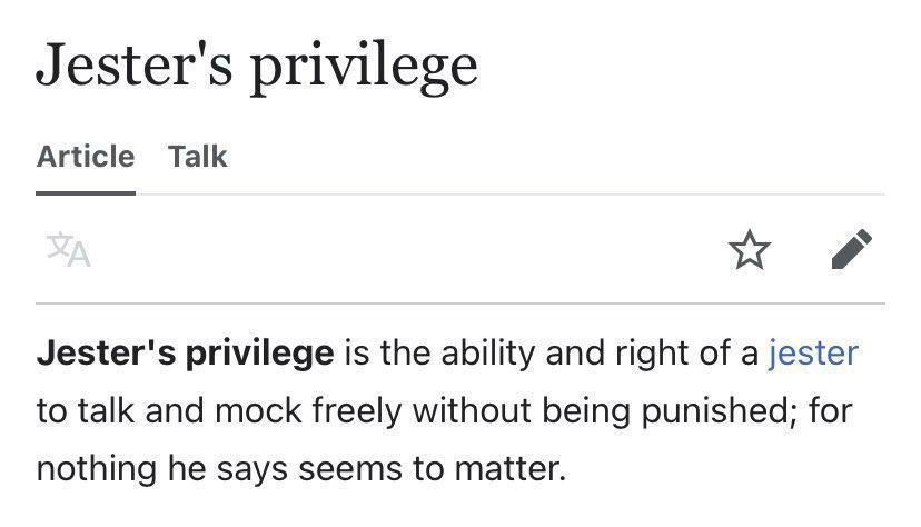 Jester's privilege
Article
Talk
Jester's privilege is the ability and right of a jester to talk and mock freely without being punished; for nothing he says seems to matter.
