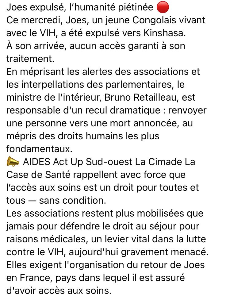 Joes expulsé, l'humanité piétinée
Ce mercredi, Joes, un jeune Congolais vivant avec le VIH, a été expulsé vers Kinshasa.
À son arrivée, aucun accès garanti à son traitement.
En méprisant les alertes des associations et les interpellations des parlementaires, le ministre de l'intérieur, Bruno Retailleau, est responsable d'un recul dramatique : renvoyer une personne vers une mort annoncée, au mépris des droits humains les plus fondamentaux.
• AIDES Act Up Sud-ouest La Cimade La Case de Santé rappellent avec force que l'accès aux soins est un droit pour toutes et tous - sans condition.
Les associations restent plus mobilisées que jamais pour défendre le droit au séjour pour raisons médicales, un levier vital dans la lutte contre le VIH, aujourd'hui gravement menacé.
Elles exigent l'organisation du retour de Joes en France, pays dans lequel il est assuré d'avoir accès aux soins.