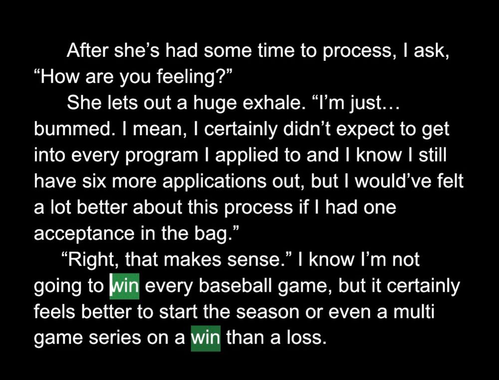 After she’s had some time to process, I ask, “How are you feeling?”
      She lets out a huge exhale. “I’m just… bummed. I mean, I certainly didn’t expect to get into every program I applied to and I know I still have six more applications out, but I would’ve felt a lot better about this process if I had one acceptance in the bag.”
     “Right, that makes sense.” I know I’m not going to win every baseball game, but it certainly feels better to start the season or even a multi game series on a win than a loss.
