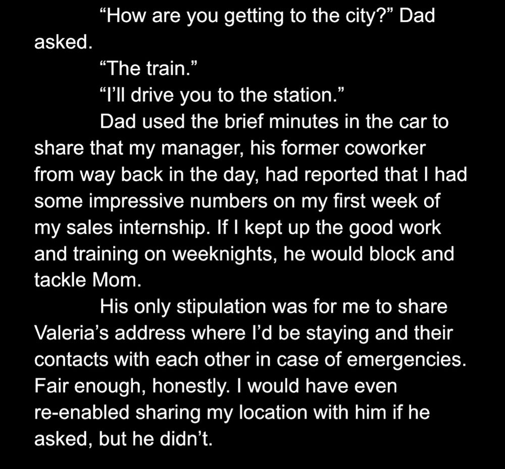 “How are you getting to the city?” Dad asked.
	“The train.”	
	“I’ll drive you to the station.”
Dad used the brief minutes in the car to share that my manager, his former coworker from way back in the day, had reported that I had some impressive numbers on my first week of my sales internship. If I kept up the good work and training on weeknights, he would block and tackle Mom.
His only stipulation was for me to share Valeria’s address where I’d be staying and their contacts with each other in case of emergencies. Fair enough, honestly. I would have even re-enabled sharing my location with him if he asked, but he didn’t. 
