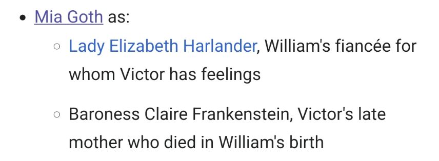 Mia Goth as:

    Lady Elizabeth Harlander, William's fiancée for whom Victor has feelings
    Baroness Claire Frankenstein, Victor's late mother who died in William's birth