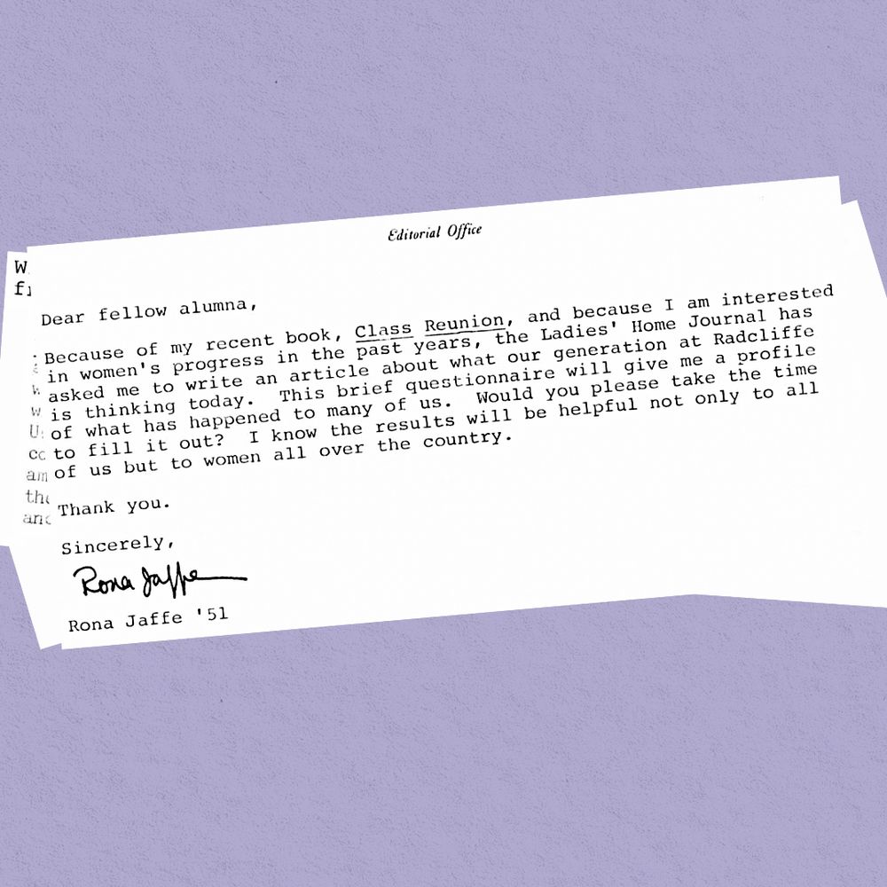 A typewritten letter reads: Dear fellow alumna, Because of my recent book, Class Reunion, and because I am interested in women's progress in the past years, the Ladies' Home Journal has asked me to write an article about what our generation at Radcliffe is thinking today. This brief questionnaire will give me a profile of what has happened to many of us. Would you please take the time to fill it out? I know the results will be helpful not only to all of us but to women all over the country. Thank you. Sincerely, Rona Jaffe ’51