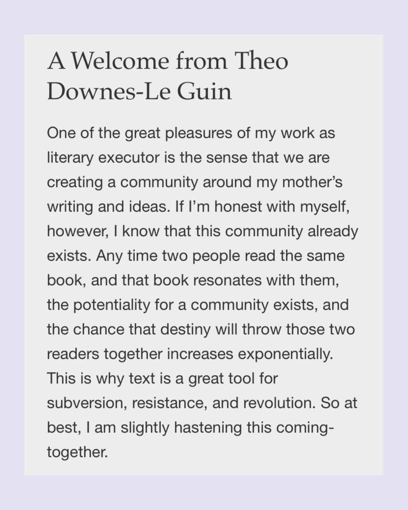 A Welcome from Theo Downes-Le Guin
One of the great pleasures of my work as literary executor is the sense that we are creating a community around my mother’s writing and ideas. If I’m honest with myself, however, I know that this community already exists. Any time two people read the same book, and that book resonates with them, the potentiality for a community exists, and the chance that destiny will throw those two readers together increases exponentially. This is why text is a great tool for subversion, resistance, and revolution. So at best, I am slightly hastening this coming-together.