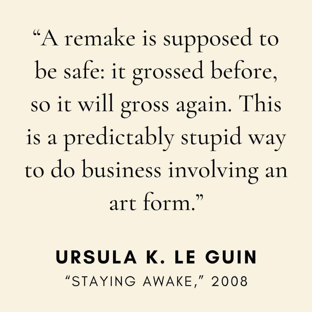 "A remake is supposed to be safe: it grossed before, so it will gross again. This is a predictably stupid way to do business involving an art form." — Ursula K. Le Guin, from the essay "Staying Awake"