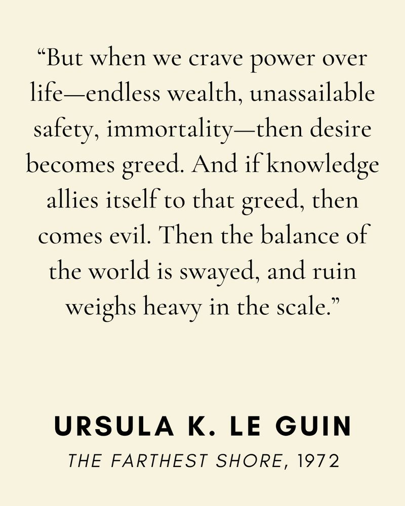 “But when we crave power over life—endless wealth, unassailable safety, immortality—then desire becomes greed. And if knowledge allies itself to that greed, then comes evil. Then the balance of the world is swayed, and ruin weighs heavy in the scale.” —from The Farthest Shore by Ursula K. Le Guin