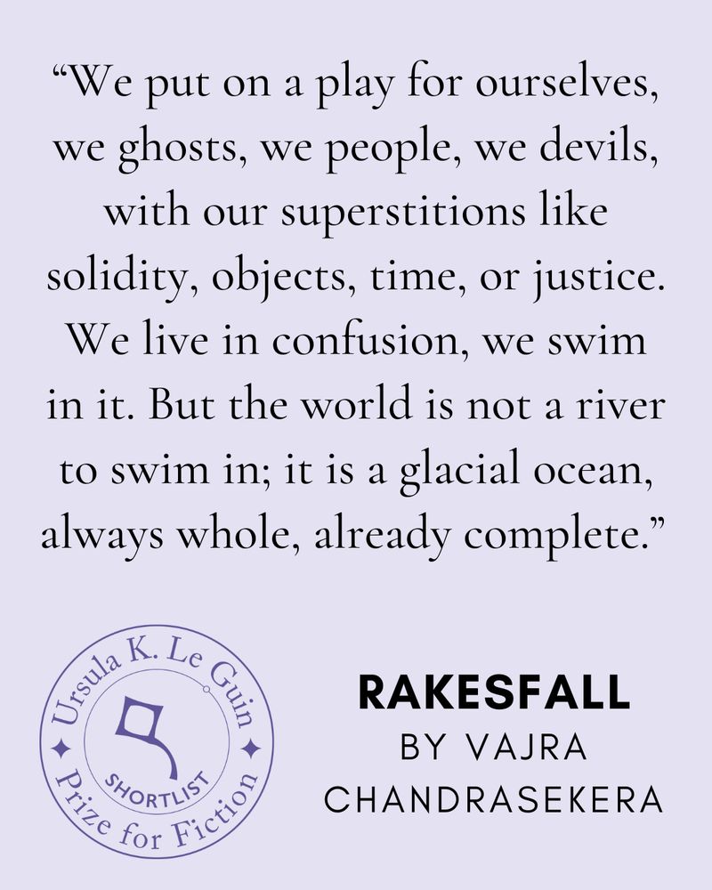 "We put on a play for ourselves, we ghosts, we people, we devils, with our superstitions like solidity, objects, time, or justice. We live in confusion, we swim in it. But the world is not a river to swim in; it is a glacial ocean, always whole, already complete." —Vajra Chandrasekera, Rakesfall