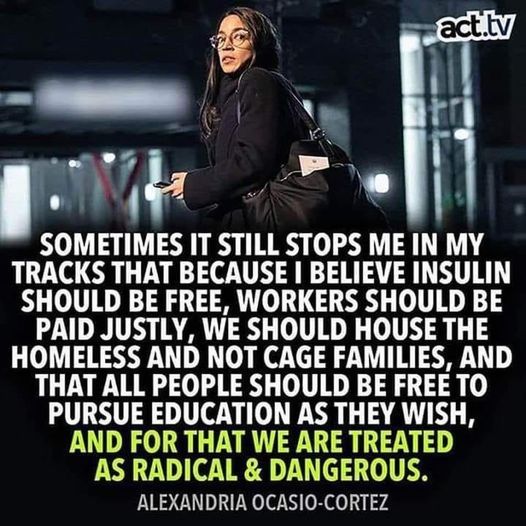 “Sometimes it still stops me in my tracks that because i believe insulin should be free, workers should be paid justly, we should house the homeless and not cage families, and that all people should be free to pursue education as they wish, and for that we are treated as radical & dangerous.”

Alexandria Ocasio-Cortez